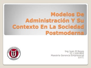 Modelos De
    Administración Y Su
Contexto En La Sociedad
          Postmoderna


                        Ing Juan M Reyes
                             CI 13201892
            Maestría Gerencia Empresarial
                                    U.F.T.
 