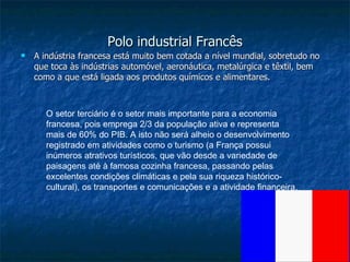 Polo industrial Francês A indústria francesa está muito bem cotada a nível mundial, sobretudo no que toca às indústrias automóvel, aeronáutica, metalúrgica e têxtil, bem como a que está ligada aos produtos químicos e alimentares.  O setor terciário é o setor mais importante para a economia francesa, pois emprega 2/3 da população ativa e representa mais de 60% do PIB. A isto não será alheio o desenvolvimento registrado em atividades como o turismo (a França possui inúmeros atrativos turísticos, que vão desde a variedade de paisagens até à famosa cozinha francesa, passando pelas excelentes condições climáticas e pela sua riqueza histórico-cultural), os transportes e comunicações e a atividade financeira.  