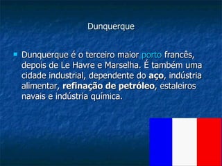 Dunquerque Dunquerque é o terceiro maior  porto  francês, depois de Le Havre e Marselha. É também uma cidade industrial, dependente do  aço , indústria alimentar,  refinação de petróleo , estaleiros navais e indústria química.  
