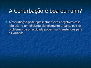 A Conurbação é boa ou ruim? A conurbação pode apresentar efeitos negativos caso não ocorra um eficiente planejamento urbano, pois os problemas de uma cidade podem ser transferidos para as vizinhas.  