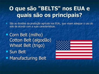 O que são "BELTS" nos EUA e quais são os principais? São as divisões da produção agrícola nos EUA., que visam adequar o uso do solo de acordo com a suas características. Corn Belt (milho) Cotton Belt (algodão) Wheat Belt (trigo)  Sun Belt Manufacturing Belt 
