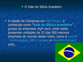 O Vale do Silício brasileiro A cidade de Campinas em  São Paulo  , é conhecida como " Vale do Silício brasileiro " , graças às empresas  high tech , onde estão presentes unidades de 32 das 500 maiores empresas do mundo desse ramo, como a  Lucent  Technologies ,  IBM ,  Compaq  e  Hewlett-Packard  (HP).   