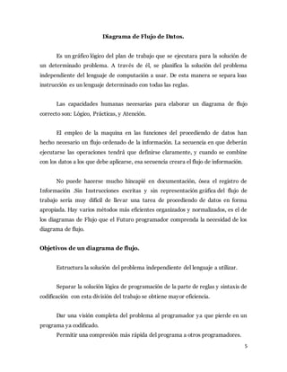 5
Diagrama de Flujo de Datos.
Es un gráfico lógico del plan de trabajo que se ejecutara para la solución de
un determinado problema. A través de él, se planifica la solución del problema
independiente del lenguaje de computación a usar. De esta manera se separa loas
instrucción es un lenguaje determinado con todas las reglas.
Las capacidades humanas necesarias para elaborar un diagrama de flujo
correcto son: Lógico, Prácticas, y Atención.
El empleo de la maquina en las funciones del procediendo de datos han
hecho necesario un flujo ordenado de la información. La secuencia en que deberán
ejecutarse las operaciones tendrá que definirse claramente, y cuando se combine
con los datos a los que debe aplicarse, esa secuencia creara el flujo de información.
No puede hacerse mucho hincapié en documentación, ósea el registro de
Información .Sin Instrucciones escritas y sin representación gráfica del flujo de
trabajo sería muy difícil de llevar una tarea de procediendo de datos en forma
apropiada. Hay varios métodos más eficientes organizados y normalizados, es el de
los diagramas de Flujo que el Futuro programador comprenda la necesidad de los
diagrama de flujo.
Objetivos de un diagrama de flujo.
Estructura la solución del problema independiente del lenguaje a utilizar.
Separar la solución lógica de programación de la parte de reglas y sintaxis de
codificación con esta división del trabajo se obtiene mayor eficiencia.
Dar una visión completa del problema al programador ya que pierde en un
programa ya codificado.
Permitir una compresión más rápida del programa a otros programadores.
 