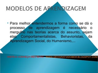    Para melhor entendermos a forma como se dá o
    processo de aprendizagem é necessário o
    mergulho nas teorias acerca do assunto, sejam
    elas Comportamentalistas, Behavioristas, da
    Aprendizagem Social, do Humanismo,...



VISITE E CONHEÇA MEU BLOG WWW.GEOGRAFIADOBEM.BLOGSPOT.COM
 