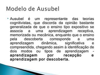    Ausubel é um representante das teorias
    cognitivistas, que discorda da opinião bastante
    generalizada de que o ensino tipo expositivo se
    associa a uma aprendizagem receptiva,
    memorizada ou mecânica, enquanto que o ensino
    pela     descoberta     corresponde       a    uma
    aprendizagem       dinâmica,     significativa   e
    compreendida, chegando assim à identificação de
    dois modos ou tipos de aprendizagem -
    aprendizagem           por      recepção         e
    aprendizagem por descoberta.
 