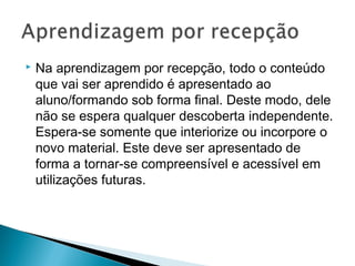    Na aprendizagem por recepção, todo o conteúdo
    que vai ser aprendido é apresentado ao
    aluno/formando sob forma final. Deste modo, dele
    não se espera qualquer descoberta independente.
    Espera-se somente que interiorize ou incorpore o
    novo material. Este deve ser apresentado de
    forma a tornar-se compreensível e acessível em
    utilizações futuras.
 
