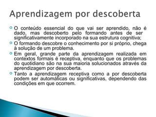    O conteúdo essencial do que vai ser aprendido, não é
    dado, mas descoberto pelo formando antes de ser
    significativamente incorporado na sua estrutura cognitiva;
   O formando descobre o conhecimento por si próprio, chega
    à solução de um problema.
   Em geral, grande parte da aprendizagem realizada em
    contextos formais é receptiva, enquanto que os problemas
    do quotidiano são na sua maioria solucionados através da
    aprendizagem por descoberta.
   Tanto a aprendizagem receptiva como a por descoberta
    podem ser automáticas ou significativas, dependendo das
    condições em que ocorrem.
 