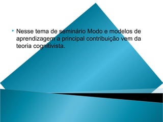    Nesse tema de seminário Modo e modelos de
    aprendizagem a principal contribuição vem da
    teoria cognitivista.
 