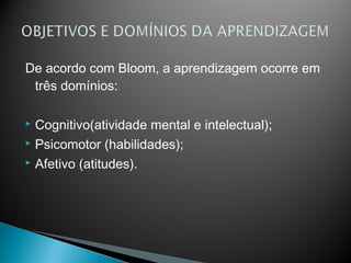 De acordo com Bloom, a aprendizagem ocorre em
 três domínios:

 Cognitivo(atividade mental e intelectual);
 Psicomotor (habilidades);

 Afetivo (atitudes).
 