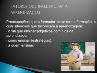 Preocupações que o formador deve ter na formação, é
criar situações que favoreçam a aprendizagem:
- o vai que ensinar (objetivos/domínios da
aprendizagem);
- como ensinar (estratégias);
- a quem ensinar;
 