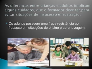    Os adultos possuem uma fraca resistência ao
    fracasso em situações de ensino e aprendizagem.
 