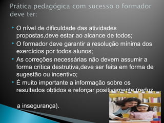  O nível de dificuldade das atividades
  propostas,deve estar ao alcance de todos;
 O formador deve garantir a resolução mínima dos

  exercícios por todos alunos;
 As correções necessárias não devem assumir a

  forma crítica destrutiva,deve ser feita em forma de
  sugestão ou incentivo;
 É muito importante a informação sobre os

  resultados obtidos e reforçar positivamente (reduz

    a insegurança).
 