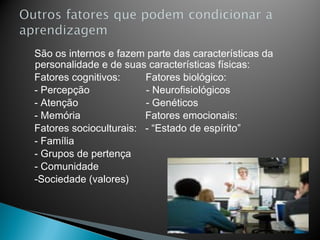 São os internos e fazem parte das características da
personalidade e de suas características físicas:
Fatores cognitivos:     Fatores biológico:
- Percepção             - Neurofisiológicos
- Atenção               - Genéticos
- Memória               Fatores emocionais:
Fatores socioculturais: - “Estado de espírito”
- Família
- Grupos de pertença
- Comunidade
-Sociedade (valores)
 