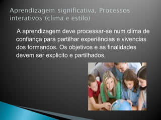 A aprendizagem deve processar-se num clima de
confiança para partilhar experiências e vivencias
dos formandos. Os objetivos e as finalidades
devem ser explicito e partilhados.
 