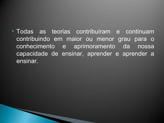    Todas as teorias contribuíram e continuam
    contribuindo em maior ou menor grau para o
    conhecimento e aprimoramento da nossa
    capacidade de ensinar, aprender e aprender a
    ensinar.
 
