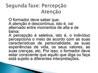 O formador deve saber que:
A atenção é descontínua, isto é, vai
alternado entre momentos de alta e de
baixa;
A percepção é seletiva, isto é, o indivíduo
percepciona o meio de acordo com as suas
características de personalidade, as suas
experiências de vida, os seus valores, as
suas crenças, etc. Por isso, o formador deve
estar consciente que aquilo que diga ou faça
está sujeito a diferentes interpretações.
 