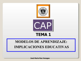 TEMA 1 MODELOS DE APRENDIZAJE: IMPLICACIONES EDUCATIVAS José María Roa Venegas CAP 