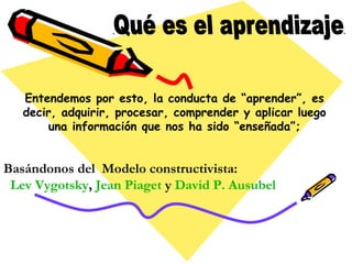 Entendemos por esto, la conducta de “aprender”, es 
decir, adquirir, procesar, comprender y aplicar luego 
una información que nos ha sido “enseñada”; 
Basándonos del Modelo constructivista: 
Lev Vygotsky, Jean Piaget y David P. Ausubel 
 