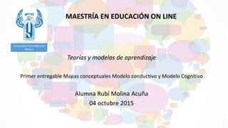 Teorías y modelos de aprendizaje
Primer entregable Mapas conceptuales Modelo conductivo y Modelo Cognitivo
Alumna Rubí Molina Acuña
04 octubre 2015
Universidad Tecnológica de
México
MAESTRÍA EN EDUCACIÓN ON LINE
 