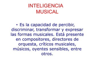 INTELIGENCIA
MUSICAL
• Es la capacidad de percibir,
discriminar, transformar y expresar
las formas musicales. Está presente
en compositores, directores de
orquesta, críticos musicales,
músicos, oyentes sensibles, entre
otros.
 