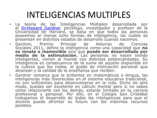 INTELIGENCIAS MULTIPLES
• La teoría de las Inteligencias Múltiples desarrollada por
el Dr.Howard Gardner, psicólogo, investigador y profesor de la
Universidad de Harvard, se basa en que todos las personas
poseemos al menos ocho formas de inteligencia, las cuales se
presentan en distintos estados de desarrollo cuando nacemos.
• Gardner, Premio Príncipe de Asturias de Ciencias
Sociales 2011, define la inteligencia como una capacidad que no
es innata e inamovible sino que puede ser desarrollada por
medio de la estimulación. Las personas no nacen siendo
inteligentes, vienen al mundo con distintas potencialidades. Su
inteligencia es consecuencia de la suma de aquello disponible en
la cultura que les rodea, el grado de motivación personal que
alcanzan y la calidad de la enseñanza que reciben.
• Gardner remarca que la brillantez en matemáticas o lengua, las
inteligencias más favorecidas en el sistema educativo tradicional,
no son suficientes para desenvolverse en la vida. Dicho de otro
modo, puedes ser excelente en cálculo mental pero si no sabes
cómo relacionarte con los demás, estarás limitado en tu carrera
profesional y personal. Por ello, en el Colegio San Cristóbal
trabajamos el desarrollo de todas las inteligencias para que el
alumno pueda afrontar su futuro con los máximos recursos
posibles.
 