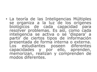 • La teoría de las Inteligencias Múltiples
se organiza a la luz de los orígenes
biológicos de cada capacidad para
resolver problemas. Es así́, como cada
inteligencia se activa o se ‘dispara’ a
partir de ciertos tipos de información
presentada de forma interna o externa.
Los estudiantes poseen diferentes
capacidades y por ello, aprenden,
memorizan, realizan y comprenden de
modos diferentes.
 