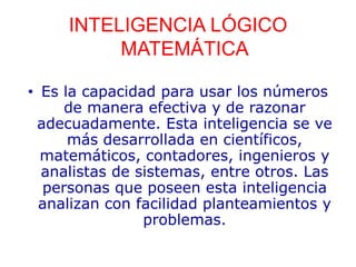 INTELIGENCIA LÓGICO
MATEMÁTICA
• Es la capacidad para usar los números
de manera efectiva y de razonar
adecuadamente. Esta inteligencia se ve
más desarrollada en científicos,
matemáticos, contadores, ingenieros y
analistas de sistemas, entre otros. Las
personas que poseen esta inteligencia
analizan con facilidad planteamientos y
problemas.
 