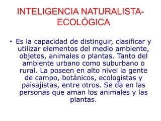 INTELIGENCIA NATURALISTA-
ECOLÓGICA
• Es la capacidad de distinguir, clasificar y
utilizar elementos del medio ambiente,
objetos, animales o plantas. Tanto del
ambiente urbano como suburbano o
rural. La poseen en alto nivel la gente
de campo, botánicos, ecologistas y
paisajistas, entre otros. Se da en las
personas que aman los animales y las
plantas.
 
