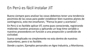 En Perú es fácil instalar JIT
Bueno siempre para analizar las cosas debemos tener una tendencia
pesimista de las cosas para poder establecer bien nuestros planes de
contingencia, esto me enseñaron, “Piensa lo peor y acertaras”.
En Perú si es factible aplicar JIT, como pues conociendo, registrando
midiendo nuestros procesos y aplicando un leap time variable a
nuestros proveedores en función a una proyección y condición de
ciclisidad.
Suena complicado no simplemente no esta dentro de nuestras
costumbres, pero si es factible.
Donde y quien, Ejemplos personales en Agro Industria, y Monitoreo.
 
