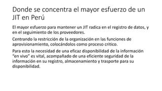 Donde se concentra el mayor esfuerzo de un
JIT en Perú
El mayor esfuerzo para mantener un JIT radica en el registro de datos, y
en el seguimiento de los proveedores.
Centrando la restricción de la organización en las funciones de
aprovisionamiento, colocándolos como proceso critico.
Para esto la necesidad de una eficaz disponibilidad de la información
“en vivo” es vital, acompañado de una eficiente seguridad de la
información en su registro, almacenamiento y trasporte para su
disponibilidad.
 