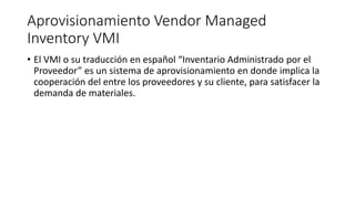 Aprovisionamiento Vendor Managed
Inventory VMI
• El VMI o su traducción en español “Inventario Administrado por el
Proveedor” es un sistema de aprovisionamiento en donde implica la
cooperación del entre los proveedores y su cliente, para satisfacer la
demanda de materiales.
 