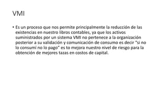 VMI
• Es un proceso que nos permite principalmente la reducción de las
existencias en nuestro libros contables, ya que los activos
suministrados por un sistema VMI no pertenece a la organización
posterior a su validación y comunicación de consumo es decir “si no
lo consumí no lo pago” es to mejora nuestro nivel de riesgo para la
obtención de mejores tazas en costos de capital.
 