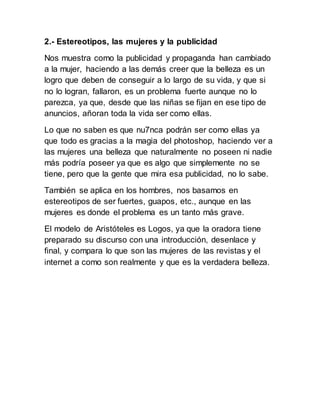 2.- Estereotipos, las mujeres y la publicidad 
Nos muestra como la publicidad y propaganda han cambiado 
a la mujer, haciendo a las demás creer que la belleza es un 
logro que deben de conseguir a lo largo de su vida, y que si 
no lo logran, fallaron, es un problema fuerte aunque no lo 
parezca, ya que, desde que las niñas se fijan en ese tipo de 
anuncios, añoran toda la vida ser como ellas. 
Lo que no saben es que nu7nca podrán ser como ellas ya 
que todo es gracias a la magia del photoshop, haciendo ver a 
las mujeres una belleza que naturalmente no poseen ni nadie 
más podría poseer ya que es algo que simplemente no se 
tiene, pero que la gente que mira esa publicidad, no lo sabe. 
También se aplica en los hombres, nos basamos en 
estereotipos de ser fuertes, guapos, etc., aunque en las 
mujeres es donde el problema es un tanto más grave. 
El modelo de Aristóteles es Logos, ya que la oradora tiene 
preparado su discurso con una introducción, desenlace y 
final, y compara lo que son las mujeres de las revistas y el 
internet a como son realmente y que es la verdadera belleza. 
 