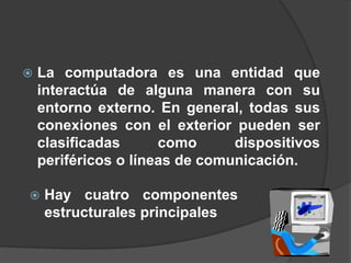  La computadora es una entidad que
interactúa de alguna manera con su
entorno externo. En general, todas sus
conexiones con el exterior pueden ser
clasificadas como dispositivos
periféricos o líneas de comunicación.
 Hay cuatro componentes
estructurales principales
 