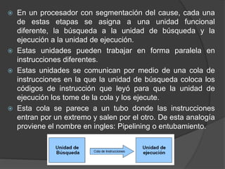  En un procesador con segmentación del cause, cada una
de estas etapas se asigna a una unidad funcional
diferente, la búsqueda a la unidad de búsqueda y la
ejecución a la unidad de ejecución.
 Estas unidades pueden trabajar en forma paralela en
instrucciones diferentes.
 Estas unidades se comunican por medio de una cola de
instrucciones en la que la unidad de búsqueda coloca los
códigos de instrucción que leyó para que la unidad de
ejecución los tome de la cola y los ejecute.
 Esta cola se parece a un tubo donde las instrucciones
entran por un extremo y salen por el otro. De esta analogía
proviene el nombre en ingles: Pipelining o entubamiento.
 
