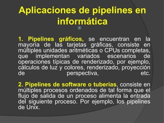 Aplicaciones de pipelines en
informática

1. Pipelines gráficos, se encuentran en la
mayoría de las tarjetas gráficas, consiste en
múltiples unidades aritméticas o CPUs completas,
que implementan variados escenarios de
operaciones típicas de renderizado, por ejemplo,
cálculos de luz y colores, renderizado, proyección
de perspectiva, etc.
2. Pipelines de software o tuberías, consiste en
múltiples procesos ordenados de tal forma que el
flujo de salida de un proceso alimenta la entrada
del siguiente proceso. Por ejemplo, los pipelines
de Unix.
 