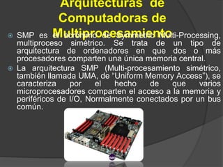 Arquitecturas de
Computadoras de
Multiprocesamiento SMP es el acrónimo de Symmetric Multi-Processing,
multiproceso simétrico. Se trata de un tipo de
arquitectura de ordenadores en que dos o más
procesadores comparten una única memoria central.
 La arquitectura SMP (Multi-procesamiento simétrico,
también llamada UMA, de “Uniform Memory Access”), se
caracteriza por el hecho de que varios
microprocesadores comparten el acceso a la memoria y
periféricos de I/O, Normalmente conectados por un bus
común.
 