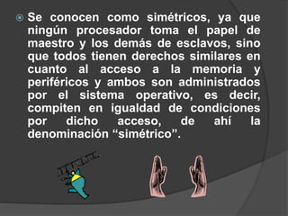  Se conocen como simétricos, ya que
ningún procesador toma el papel de
maestro y los demás de esclavos, sino
que todos tienen derechos similares en
cuanto al acceso a la memoria y
periféricos y ambos son administrados
por el sistema operativo, es decir,
compiten en igualdad de condiciones
por dicho acceso, de ahí la
denominación “simétrico”.
 