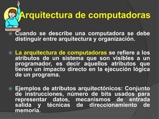 Arquitectura de computadoras
 Cuando se describe una computadora se debe
distinguir entre arquitectura y organización.
 La arquitectura de computadoras se refiere a los
atributos de un sistema que son visibles a un
programador, es decir aquellos atributos que
tienen un impacto directo en la ejecución lógica
de un programa.
 Ejemplos de atributos arquitectónicos: Conjunto
de instrucciones, número de bits usados para
representar datos, mecanismos de entrada
salida y técnicas de direccionamiento de
memoria.
 