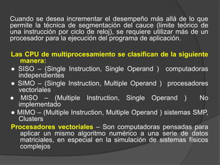 Cuando se desea incrementar el desempeño más allá de lo que
permite la técnica de segmentación del cauce (limite teórico de
una instrucción por ciclo de reloj), se requiere utilizar más de un
procesador para la ejecución del programa de aplicación.
Las CPU de multiprocesamiento se clasifican de la siguiente
manera:
● SISO – (Single Instruction, Single Operand ) computadoras
independientes
● SIMO – (Single Instruction, Multiple Operand ) procesadores
vectoriales
● MISO – (Multiple Instruction, Single Operand ) No
implementado
● MIMO – (Multiple Instruction, Multiple Operand ) sistemas SMP,
Clusters
Procesadores vectoriales – Son computadoras pensadas para
aplicar un mismo algoritmo numérico a una serie de datos
matriciales, en especial en la simulación de sistemas físicos
complejos
 