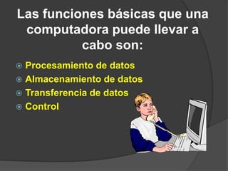 Las funciones básicas que una
 computadora puede llevar a
          cabo son:
 Procesamiento de datos
 Almacenamiento de datos
 Transferencia de datos
 Control
 