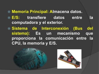  Memoria Principal: Almacena datos.
 E/S:    transfiere   datos   entre la
  computadora y el exterior.
 Sistema de Interconexión (Bus del
  sistema): Es un mecanismo que
  proporciona la comunicación entre la
  CPU, la memoria y E/S.
 