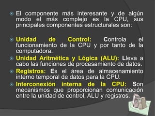    El componente más interesante y de algún
    modo el más complejo es la CPU, sus
    principales componentes estructurales son:

 Unidad       de     Control:     Controla    el
  funcionamiento de la CPU y por tanto de la
  computadora.
 Unidad Aritmética y Lógica (ALU): Lleva a
  cabo las funciones de procesamiento de datos.
 Registros: Es el área de almacenamiento
  interno temporal de datos para la CPU.
 Interconexión interna de la CPU: Son
  mecanismos que proporcionan comunicación
  entre la unidad de control, ALU y registros.
 