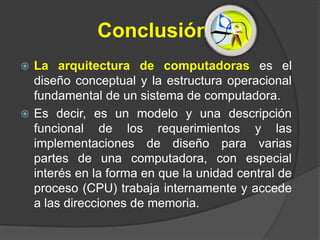 Conclusión
 La arquitectura de computadoras es el
  diseño conceptual y la estructura operacional
  fundamental de un sistema de computadora.
 Es decir, es un modelo y una descripción
  funcional de los requerimientos y las
  implementaciones de diseño para varias
  partes de una computadora, con especial
  interés en la forma en que la unidad central de
  proceso (CPU) trabaja internamente y accede
  a las direcciones de memoria.
 