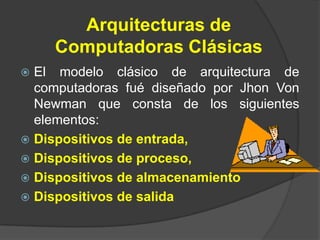 Arquitecturas de
    Computadoras Clásicas
 El modelo clásico de arquitectura de
  computadoras fué diseñado por Jhon Von
  Newman que consta de los siguientes
  elementos:
 Dispositivos de entrada,
 Dispositivos de proceso,
 Dispositivos de almacenamiento
 Dispositivos de salida
 