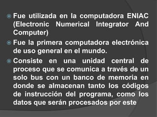  Fue  utilizada en la computadora ENIAC
  (Electronic Numerical Integrator And
  Computer)
 Fue la primera computadora electrónica
  de uso general en el mundo.
 Consiste en una unidad central de
  proceso que se comunica a través de un
  solo bus con un banco de memoria en
  donde se almacenan tanto los códigos
  de instrucción del programa, como los
  datos que serán procesados por este
 