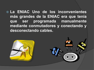    La ENIAC Uno de los inconvenientes
    más grandes de la ENIAC era que tenia
    que ser programada manualmente
    mediante conmutadores y conectando y
    desconectando cables.
 