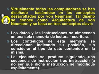    Virtualmente todas las computadoras se han
    diseñado    basándose en los conceptos
    desarrollados por von Neumann. Tal diseño
    se conoce como Arquitectura de von
    Neumann y se basa en tres conceptos clave:

 Los datos y las instrucciones se almacenan
  en una sola memoria de lectura - escritura.
 Los    contenidos de esta memoria se
  direccionan indicando su posición, sin
  considerar el tipo de dato contenido en la
  misma.
 La ejecución se produce siguiendo una
  secuencia de instrucción tras instrucción (a
  no ser que dicha instrucción se modifique
  explícitamente).
 