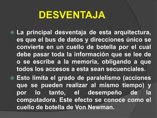 DESVENTAJA
 La principal desventaja de esta arquitectura,
  es que el bus de datos y direcciones único se
  convierte en un cuello de botella por el cual
  debe pasar toda la información que se lee de
  o se escribe a la memoria, obligando a que
  todos los accesos a esta sean secuenciales.
 Esto limita el grado de paralelismo (acciones
  que se pueden realizar al mismo tiempo) y
  por lo tanto, el desempeño de la
  computadora. Este efecto se conoce como el
  cuello de botella de Von Newman.
 