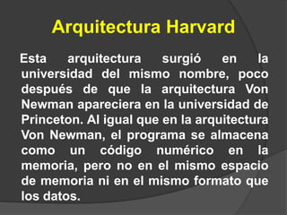 Arquitectura Harvard
Esta    arquitectura    surgió    en    la
universidad del mismo nombre, poco
después de que la arquitectura Von
Newman apareciera en la universidad de
Princeton. Al igual que en la arquitectura
Von Newman, el programa se almacena
como un código numérico en la
memoria, pero no en el mismo espacio
de memoria ni en el mismo formato que
los datos.
 